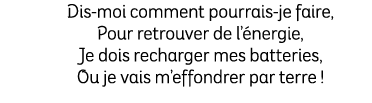 Dis moi comment pourrais je faire, Pour retrouver de l’ nergie, Je dois recharger mes batteries, Ou je vais m’effondr...